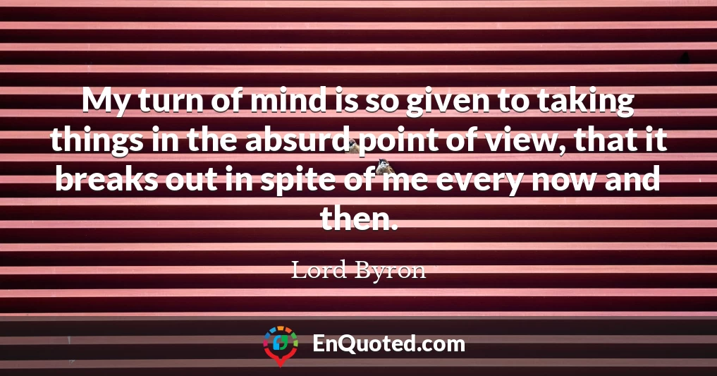 My turn of mind is so given to taking things in the absurd point of view, that it breaks out in spite of me every now and then.