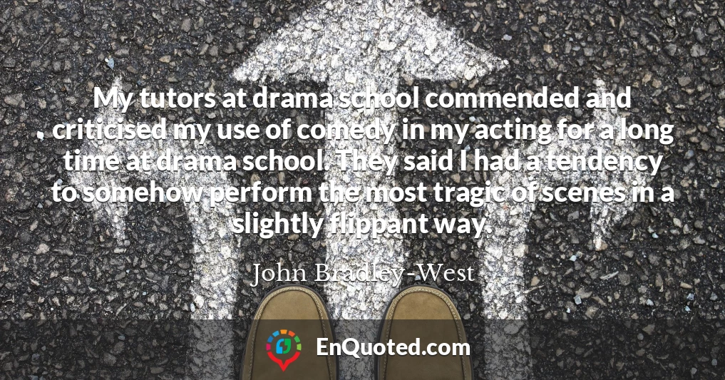 My tutors at drama school commended and criticised my use of comedy in my acting for a long time at drama school. They said I had a tendency to somehow perform the most tragic of scenes in a slightly flippant way.