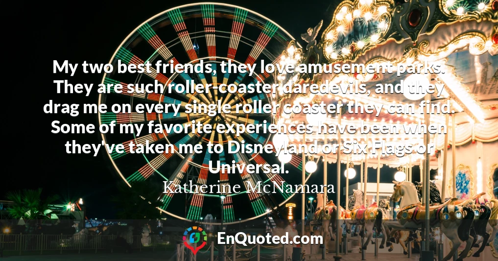 My two best friends, they love amusement parks. They are such roller-coaster daredevils, and they drag me on every single roller coaster they can find. Some of my favorite experiences have been when they've taken me to Disneyland or Six Flags or Universal.