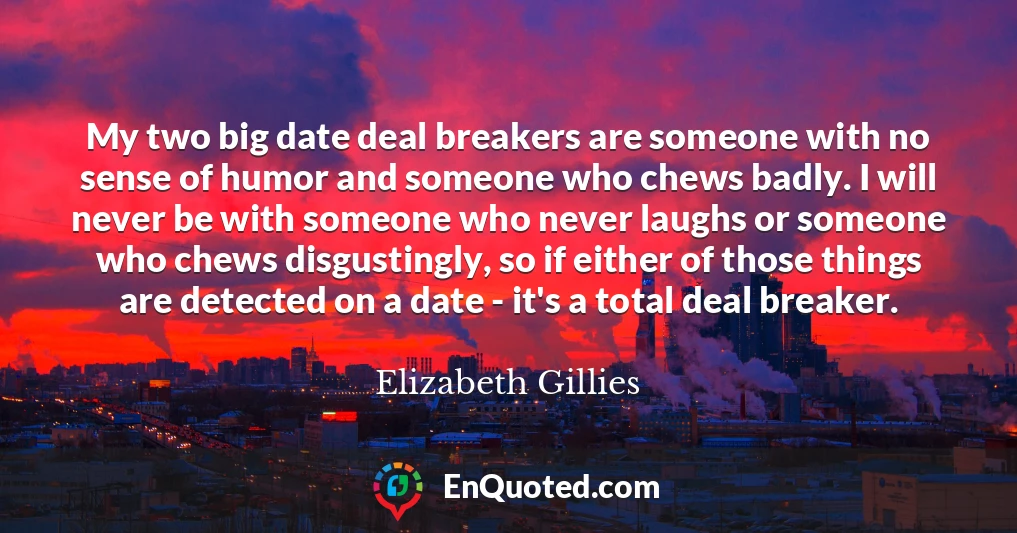 My two big date deal breakers are someone with no sense of humor and someone who chews badly. I will never be with someone who never laughs or someone who chews disgustingly, so if either of those things are detected on a date - it's a total deal breaker.