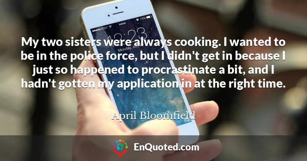 My two sisters were always cooking. I wanted to be in the police force, but I didn't get in because I just so happened to procrastinate a bit, and I hadn't gotten my application in at the right time.