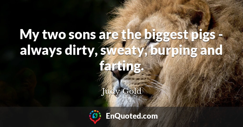 My two sons are the biggest pigs - always dirty, sweaty, burping and farting.