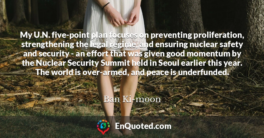 My U.N. five-point plan focuses on preventing proliferation, strengthening the legal regime, and ensuring nuclear safety and security - an effort that was given good momentum by the Nuclear Security Summit held in Seoul earlier this year. The world is over-armed, and peace is underfunded.