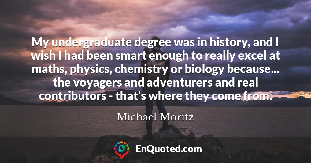My undergraduate degree was in history, and I wish I had been smart enough to really excel at maths, physics, chemistry or biology because... the voyagers and adventurers and real contributors - that's where they come from.