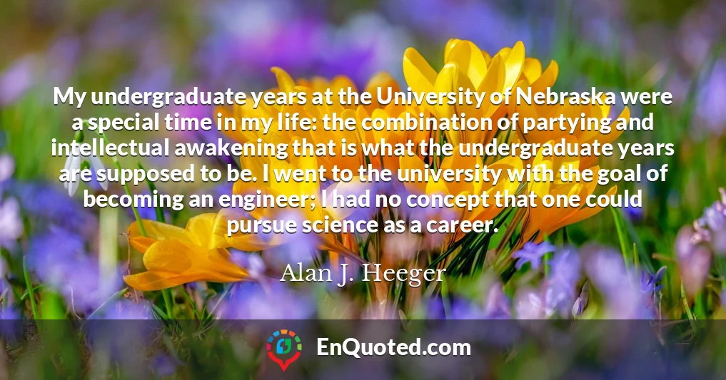 My undergraduate years at the University of Nebraska were a special time in my life: the combination of partying and intellectual awakening that is what the undergraduate years are supposed to be. I went to the university with the goal of becoming an engineer; I had no concept that one could pursue science as a career.