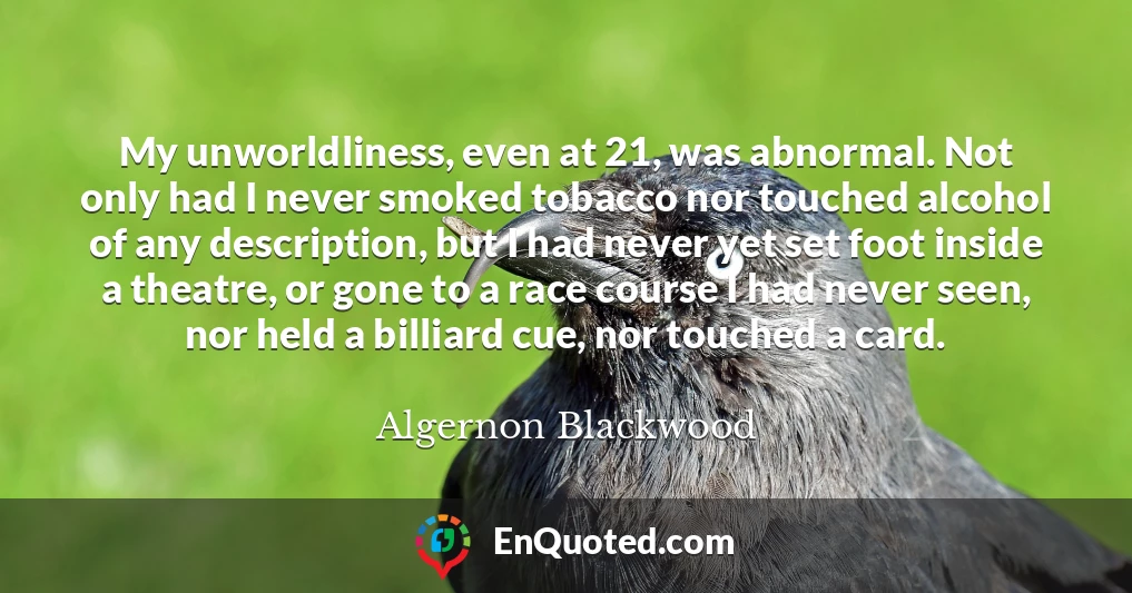 My unworldliness, even at 21, was abnormal. Not only had I never smoked tobacco nor touched alcohol of any description, but I had never yet set foot inside a theatre, or gone to a race course I had never seen, nor held a billiard cue, nor touched a card.