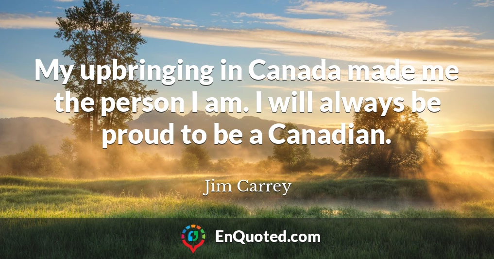 My upbringing in Canada made me the person I am. I will always be proud to be a Canadian.