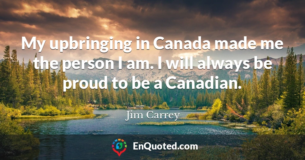 My upbringing in Canada made me the person I am. I will always be proud to be a Canadian.