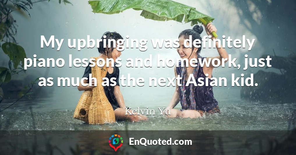 My upbringing was definitely piano lessons and homework, just as much as the next Asian kid.