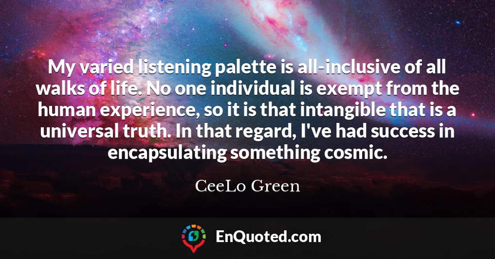 My varied listening palette is all-inclusive of all walks of life. No one individual is exempt from the human experience, so it is that intangible that is a universal truth. In that regard, I've had success in encapsulating something cosmic.
