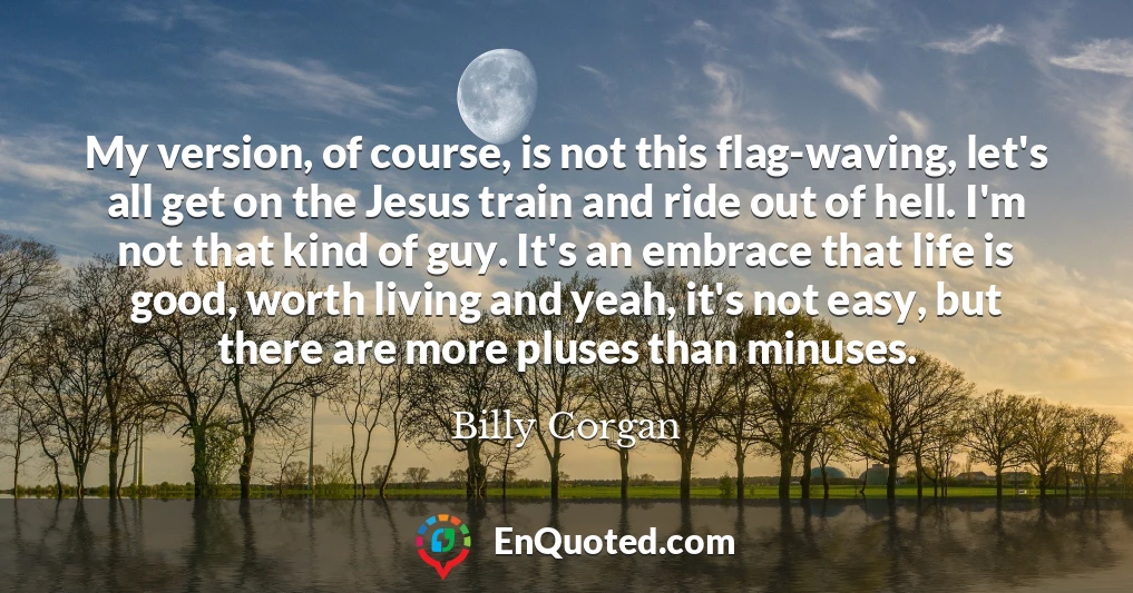 My version, of course, is not this flag-waving, let's all get on the Jesus train and ride out of hell. I'm not that kind of guy. It's an embrace that life is good, worth living and yeah, it's not easy, but there are more pluses than minuses.