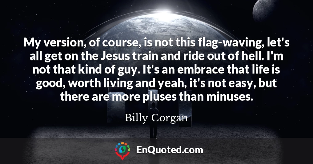 My version, of course, is not this flag-waving, let's all get on the Jesus train and ride out of hell. I'm not that kind of guy. It's an embrace that life is good, worth living and yeah, it's not easy, but there are more pluses than minuses.