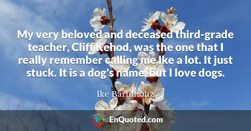 My very beloved and deceased third-grade teacher, Cliff Kehod, was the one that I really remember calling me Ike a lot. It just stuck. It is a dog's name, but I love dogs.