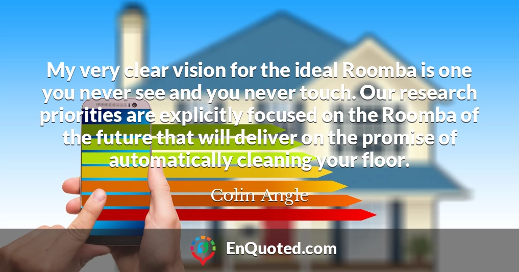 My very clear vision for the ideal Roomba is one you never see and you never touch. Our research priorities are explicitly focused on the Roomba of the future that will deliver on the promise of automatically cleaning your floor.