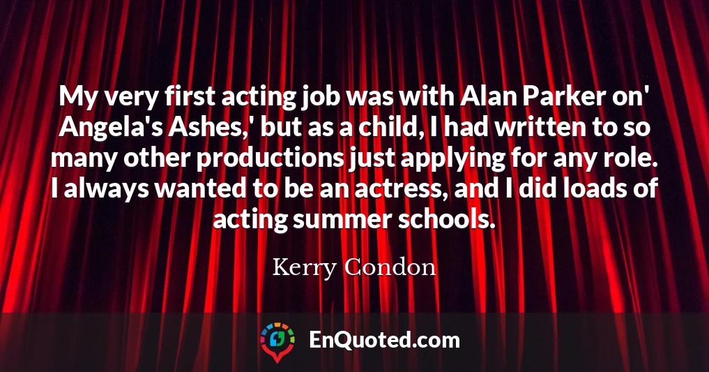 My very first acting job was with Alan Parker on' Angela's Ashes,' but as a child, I had written to so many other productions just applying for any role. I always wanted to be an actress, and I did loads of acting summer schools.