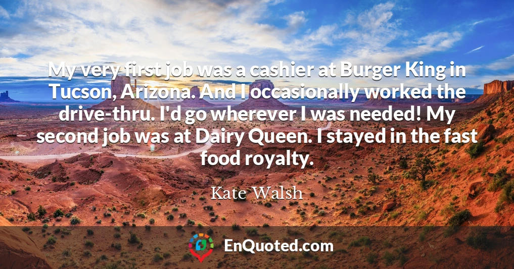 My very first job was a cashier at Burger King in Tucson, Arizona. And I occasionally worked the drive-thru. I'd go wherever I was needed! My second job was at Dairy Queen. I stayed in the fast food royalty.