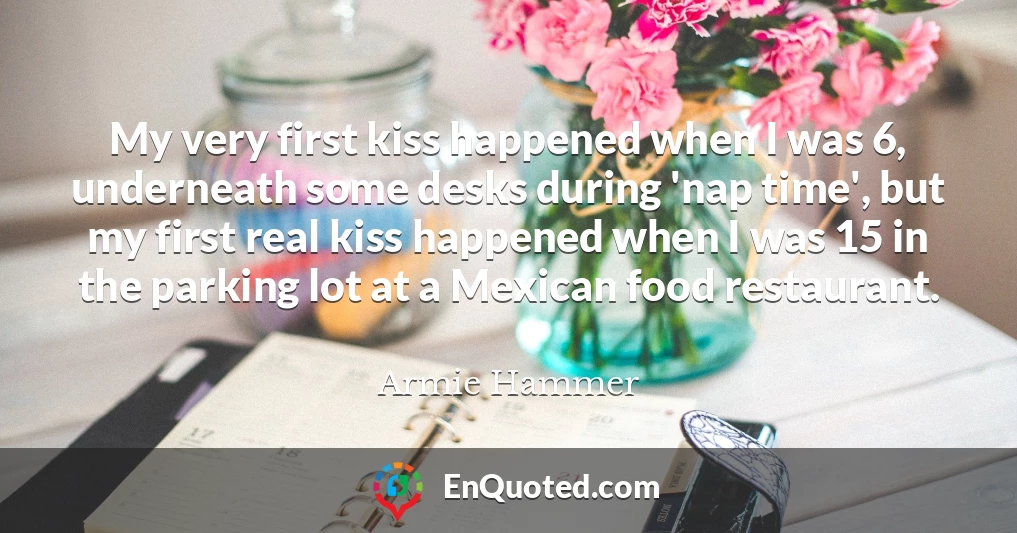 My very first kiss happened when I was 6, underneath some desks during 'nap time', but my first real kiss happened when I was 15 in the parking lot at a Mexican food restaurant.