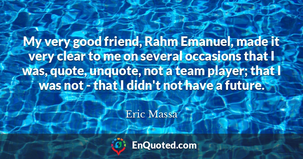 My very good friend, Rahm Emanuel, made it very clear to me on several occasions that I was, quote, unquote, not a team player; that I was not - that I didn't not have a future.