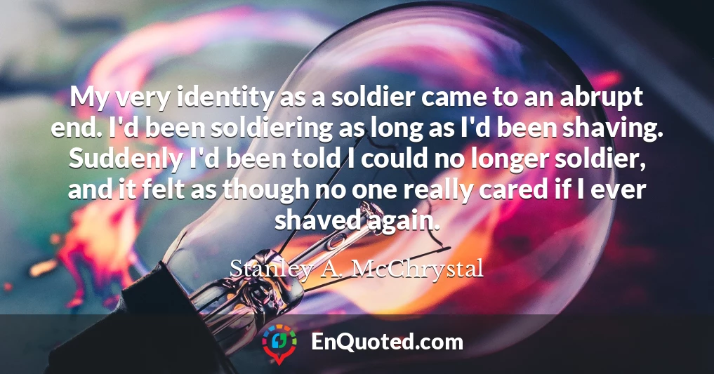 My very identity as a soldier came to an abrupt end. I'd been soldiering as long as I'd been shaving. Suddenly I'd been told I could no longer soldier, and it felt as though no one really cared if I ever shaved again.