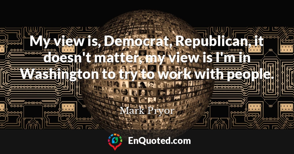My view is, Democrat, Republican, it doesn't matter, my view is I'm in Washington to try to work with people.