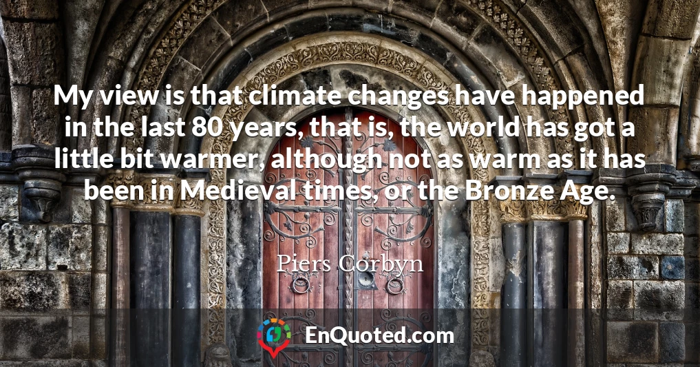 My view is that climate changes have happened in the last 80 years, that is, the world has got a little bit warmer, although not as warm as it has been in Medieval times, or the Bronze Age.