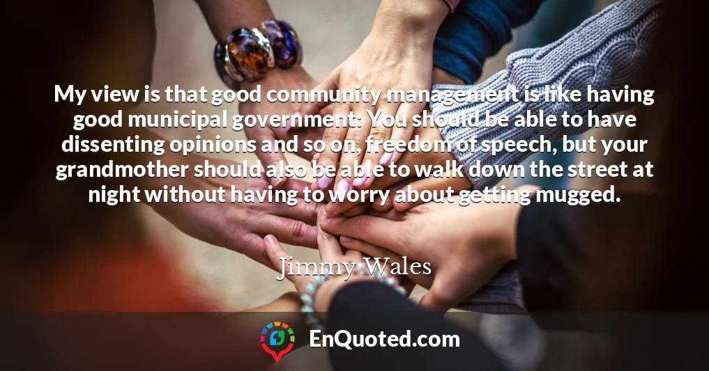 My view is that good community management is like having good municipal government: You should be able to have dissenting opinions and so on, freedom of speech, but your grandmother should also be able to walk down the street at night without having to worry about getting mugged.