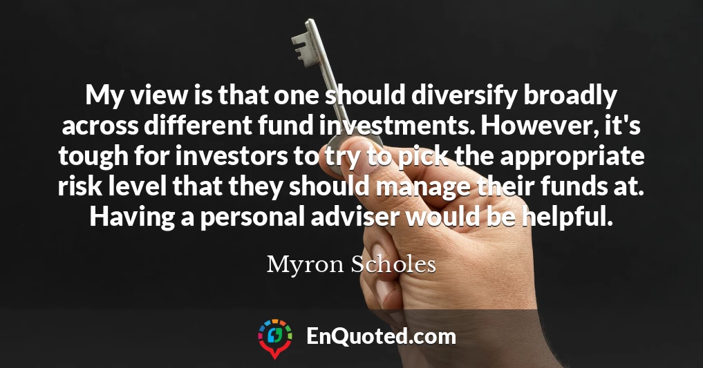 My view is that one should diversify broadly across different fund investments. However, it's tough for investors to try to pick the appropriate risk level that they should manage their funds at. Having a personal adviser would be helpful.