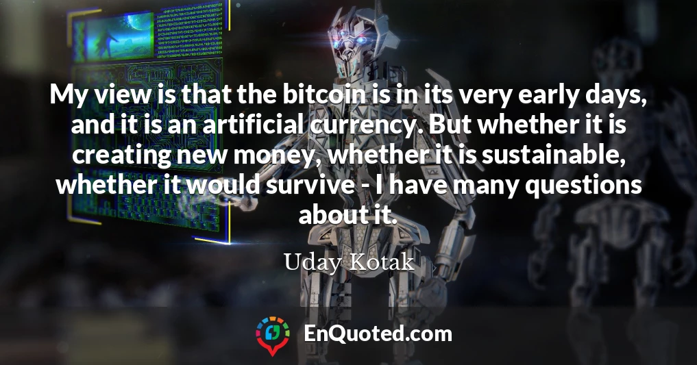 My view is that the bitcoin is in its very early days, and it is an artificial currency. But whether it is creating new money, whether it is sustainable, whether it would survive - I have many questions about it.