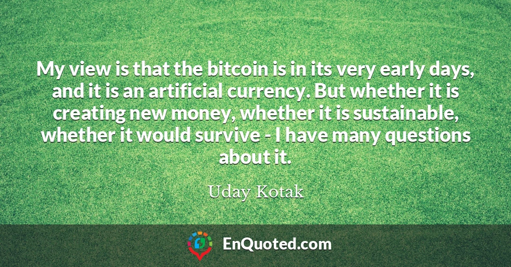 My view is that the bitcoin is in its very early days, and it is an artificial currency. But whether it is creating new money, whether it is sustainable, whether it would survive - I have many questions about it.