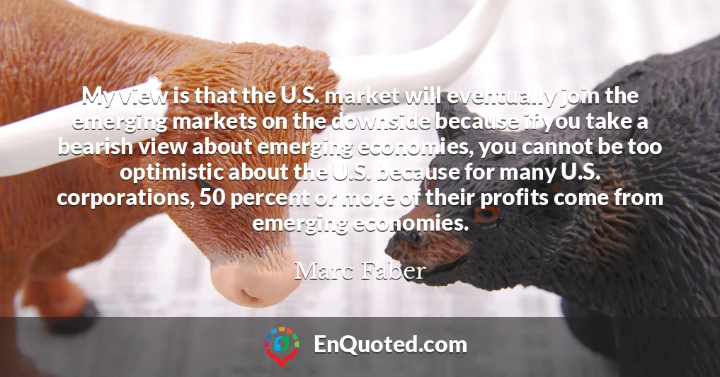 My view is that the U.S. market will eventually join the emerging markets on the downside because if you take a bearish view about emerging economies, you cannot be too optimistic about the U.S. because for many U.S. corporations, 50 percent or more of their profits come from emerging economies.