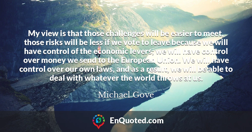 My view is that those challenges will be easier to meet, those risks will be less if we vote to leave because we will have control of the economic levers; we will have control over money we send to the European Union. We will have control over our own laws, and as a result, we will be able to deal with whatever the world throws at us.