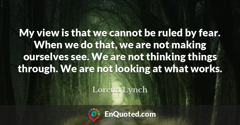 My view is that we cannot be ruled by fear. When we do that, we are not making ourselves see. We are not thinking things through. We are not looking at what works.