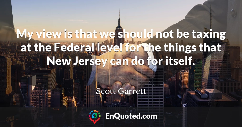 My view is that we should not be taxing at the Federal level for the things that New Jersey can do for itself.
