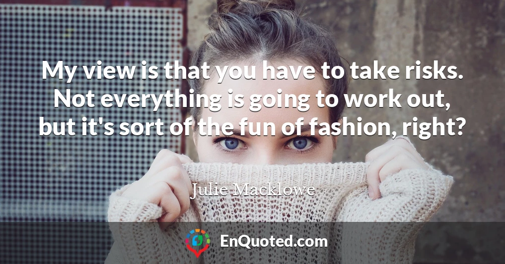 My view is that you have to take risks. Not everything is going to work out, but it's sort of the fun of fashion, right?