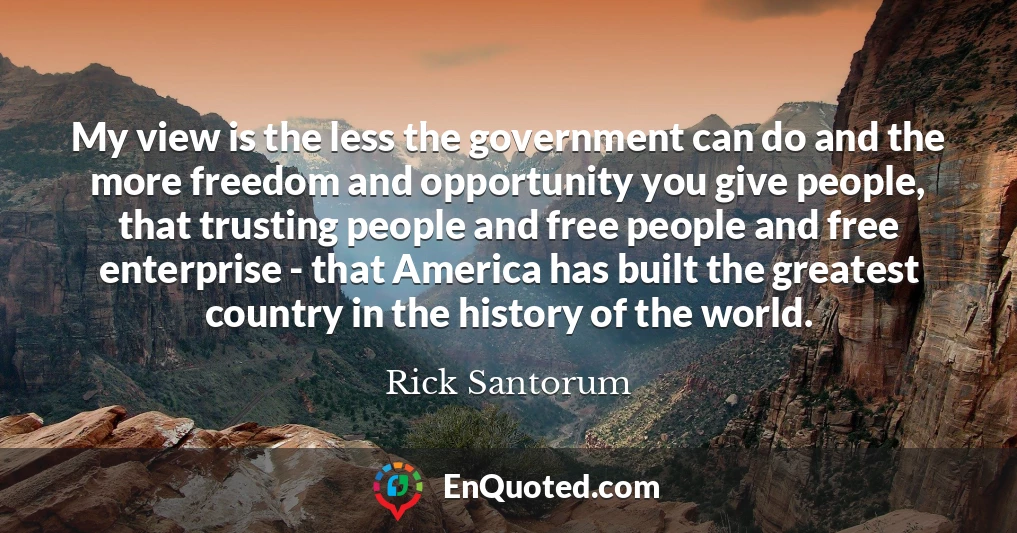 My view is the less the government can do and the more freedom and opportunity you give people, that trusting people and free people and free enterprise - that America has built the greatest country in the history of the world.