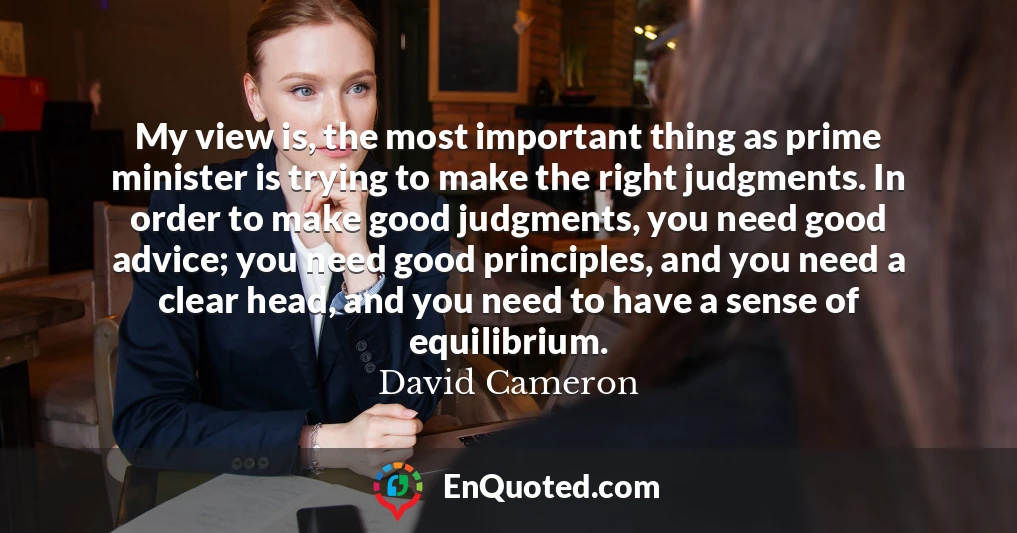 My view is, the most important thing as prime minister is trying to make the right judgments. In order to make good judgments, you need good advice; you need good principles, and you need a clear head, and you need to have a sense of equilibrium.
