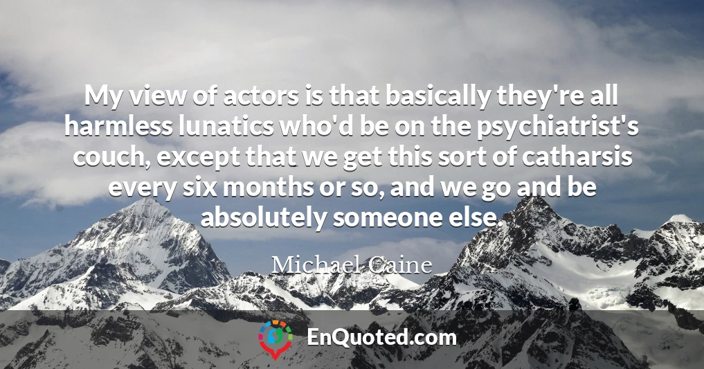My view of actors is that basically they're all harmless lunatics who'd be on the psychiatrist's couch, except that we get this sort of catharsis every six months or so, and we go and be absolutely someone else.