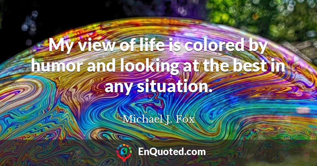 My view of life is colored by humor and looking at the best in any situation.
