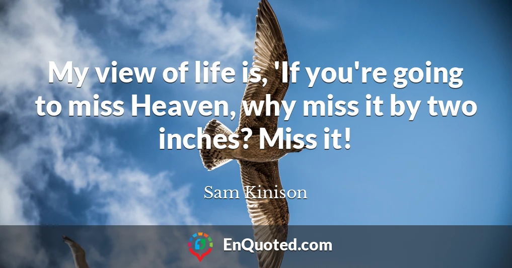 My view of life is, 'If you're going to miss Heaven, why miss it by two inches? Miss it!