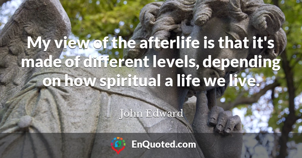 My view of the afterlife is that it's made of different levels, depending on how spiritual a life we live.
