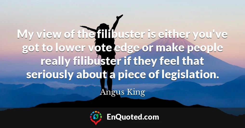 My view of the filibuster is either you've got to lower vote edge or make people really filibuster if they feel that seriously about a piece of legislation.