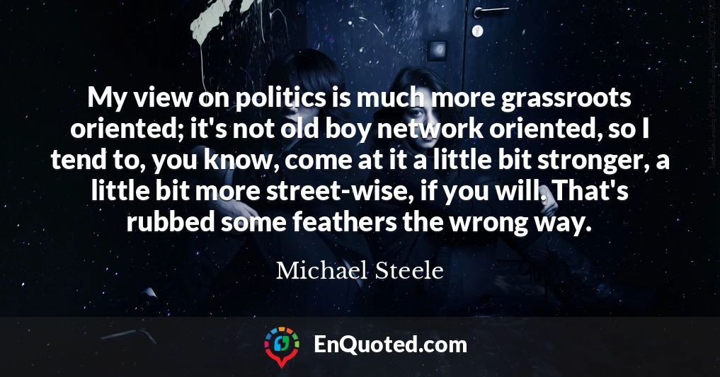 My view on politics is much more grassroots oriented; it's not old boy network oriented, so I tend to, you know, come at it a little bit stronger, a little bit more street-wise, if you will. That's rubbed some feathers the wrong way.
