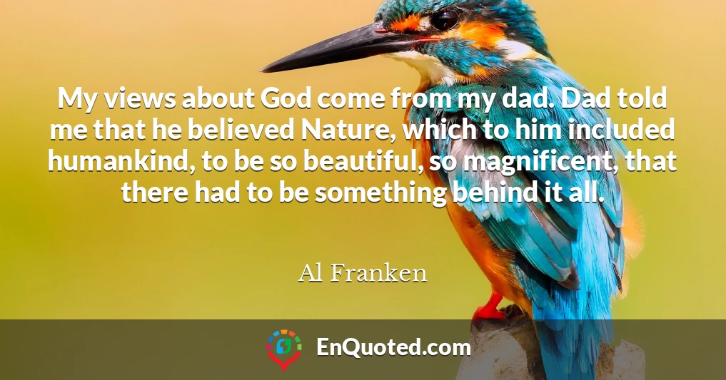 My views about God come from my dad. Dad told me that he believed Nature, which to him included humankind, to be so beautiful, so magnificent, that there had to be something behind it all.