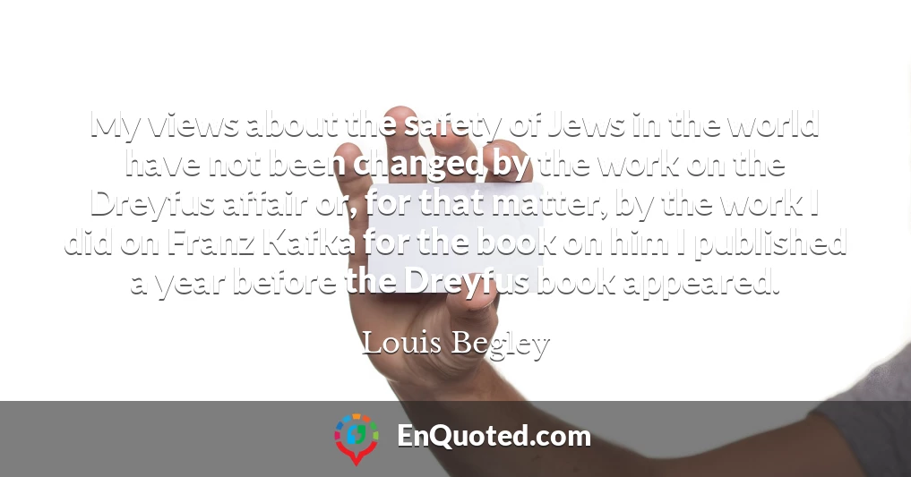 My views about the safety of Jews in the world have not been changed by the work on the Dreyfus affair or, for that matter, by the work I did on Franz Kafka for the book on him I published a year before the Dreyfus book appeared.