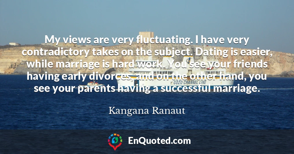 My views are very fluctuating. I have very contradictory takes on the subject. Dating is easier, while marriage is hard work. You see your friends having early divorces, and on the other hand, you see your parents having a successful marriage.