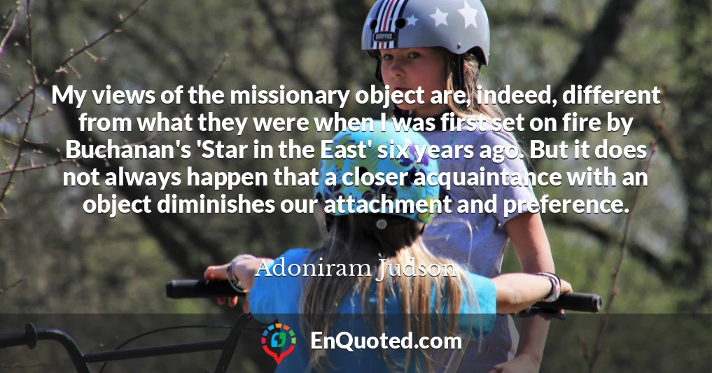 My views of the missionary object are, indeed, different from what they were when I was first set on fire by Buchanan's 'Star in the East' six years ago. But it does not always happen that a closer acquaintance with an object diminishes our attachment and preference.