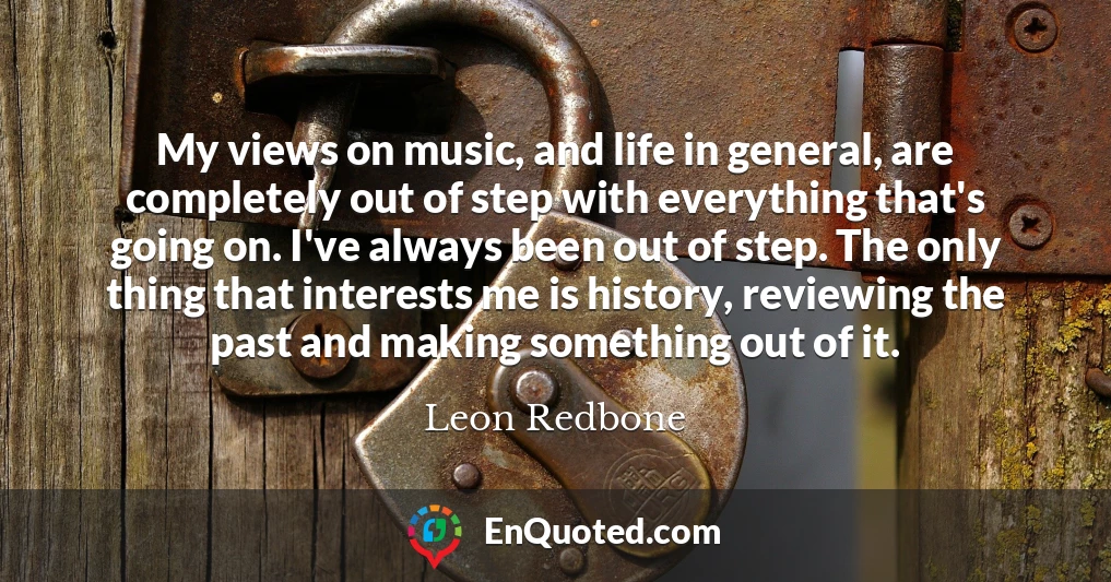 My views on music, and life in general, are completely out of step with everything that's going on. I've always been out of step. The only thing that interests me is history, reviewing the past and making something out of it.