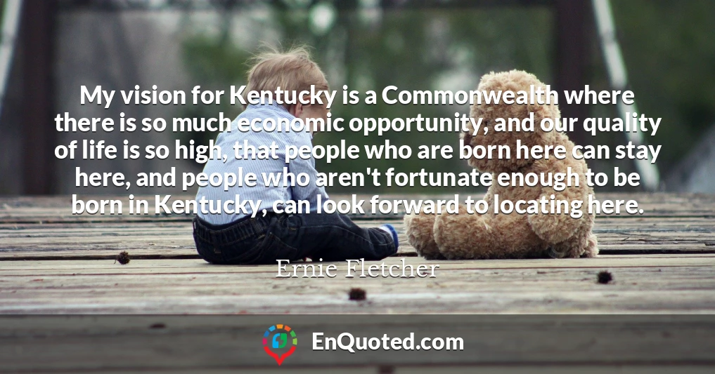 My vision for Kentucky is a Commonwealth where there is so much economic opportunity, and our quality of life is so high, that people who are born here can stay here, and people who aren't fortunate enough to be born in Kentucky, can look forward to locating here.