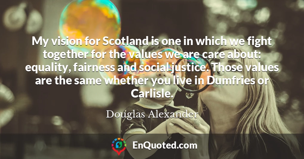 My vision for Scotland is one in which we fight together for the values we are care about: equality, fairness and social justice. Those values are the same whether you live in Dumfries or Carlisle.