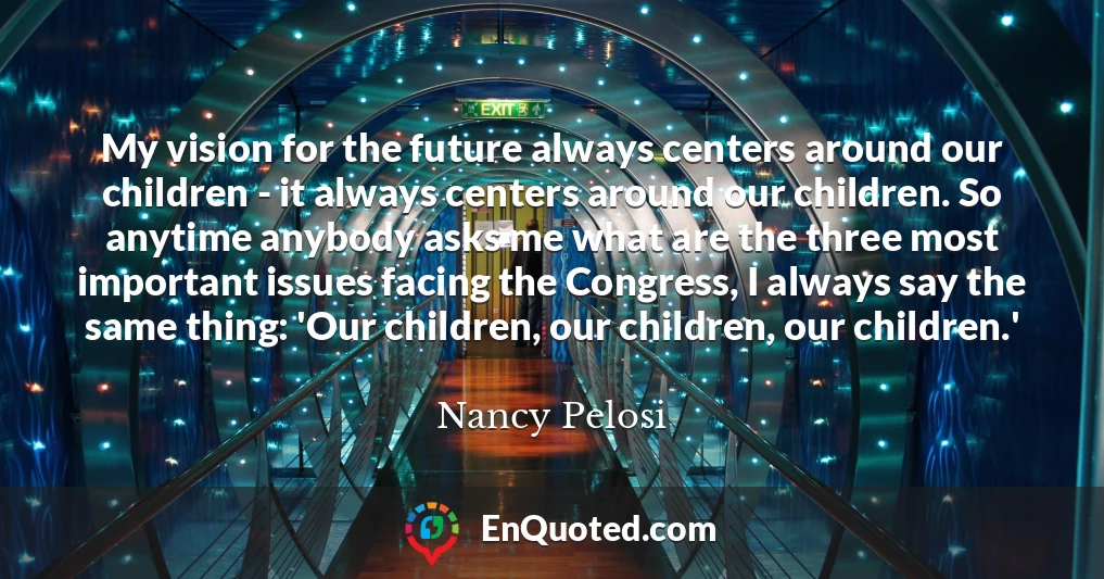 My vision for the future always centers around our children - it always centers around our children. So anytime anybody asks me what are the three most important issues facing the Congress, I always say the same thing: 'Our children, our children, our children.'